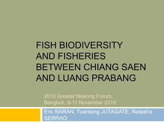 FISH BIODIVERSITY
AND FISHERIES
BETWEEN CHIANG SAEN
AND LUANG PRABANG
Eric BARAN, Tuantong JUTAGATE, Natasha
SERRAO
2016 Greater Mekong Forum,
Bangkok, 9-11 November 2016
 