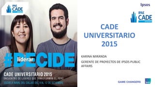1 © 2015 Ipsos.
CADE
UNIVERSITARIO
2015
KARINA MIRANDA
GERENTE DE PROYECTOS DE IPSOS PUBLIC
AFFAIRS
 