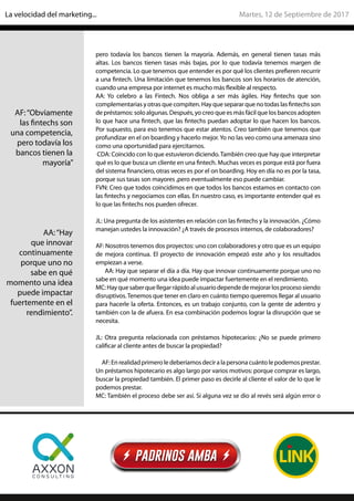 pero todavía los bancos tienen la mayoría. Además, en general tienen tasas más
altas. Los bancos tienen tasas más bajas, por lo que todavía tenemos margen de
competencia. Lo que tenemos que entender es por qué los clientes prefieren recurrir
a una fintech. Una limitación que tenemos los bancos son los horarios de atención,
cuando una empresa por internet es mucho más flexible al respecto.
AA: Yo celebro a las Fintech. Nos obliga a ser más ágiles. Hay fintechs que son
complementarias y otras que compiten. Hay que separar que no todas las fintechs son
de préstamos: solo algunas. Después, yo creo que es más fácil que los bancos adopten
lo que hace una fintech, que las fintechs puedan adoptar lo que hacen los bancos.
Por supuesto, para eso tenemos que estar atentos. Creo también que tenemos que
profundizar en el on boarding y hacerlo mejor.Yo no las veo como una amenaza sino
como una oportunidad para ejercitarnos.
CDA: Coincido con lo que estuvieron diciendo.También creo que hay que interpretar
qué es lo que busca un cliente en una fintech. Muchas veces es porque está por fuera
del sistema financiero, otras veces es por el on boarding. Hoy en día no es por la tasa,
porque sus tasas son mayores ,pero eventualmente eso puede cambiar.
FVN: Creo que todos coincidimos en que todos los bancos estamos en contacto con
las fintechs y negociamos con ellas. En nuestro caso, es importante entender qué es
lo que las fintechs nos pueden ofrecer.
JL: Una pregunta de los asistentes en relación con las fintechs y la innovación. ¿Cómo
manejan ustedes la innovación? ¿A través de procesos internos, de colaboradores?
AF: Nosotros tenemos dos proyectos: uno con colaboradores y otro que es un equipo
de mejora continua. El proyecto de innovación empezó este año y los resultados
empiezan a verse.
AA: Hay que separar el día a día. Hay que innovar continuamente porque uno no
sabe en qué momento una idea puede impactar fuertemente en el rendimiento.
MC:Hayquesaberquellegarrápidoalusuariodependedemejorarlosprocesosiendo
disruptivos.Tenemos que tener en claro en cuánto tiempo queremos llegar al usuario
para hacerle la oferta. Entonces, es un trabajo conjunto, con la gente de adentro y
también con la de afuera. En esa combinación podemos lograr la disrupción que se
necesita.
JL: Otra pregunta relacionada con préstamos hipotecarios: ¿No se puede primero
calificar al cliente antes de buscar la propiedad?
AF:Enrealidadprimeroledeberíamosdeciralapersonacuántolepodemosprestar.
Un préstamos hipotecario es algo largo por varios motivos: porque comprar es largo,
buscar la propiedad también. El primer paso es decirle al cliente el valor de lo que le
podemos prestar.
MC: También el proceso debe ser así. Si alguna vez se dio al revés será algún error o
AF:“Obviamente
las fintechs son
una competencia,
pero todavía los
bancos tienen la
mayoría”
AA:“Hay
que innovar
continuamente
porque uno no
sabe en qué
momento una idea
puede impactar
fuertemente en el
rendimiento”.
Martes, 12 de Septiembre de 2017La velocidad del marketing...
 