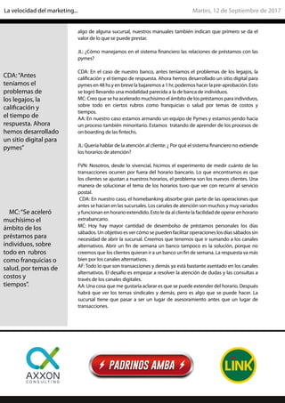 algo de alguna sucursal, nuestros manuales también indican que primero se da el
valor de lo que se puede prestar.
JL: ¿Cómo manejamos en el sistema financiero las relaciones de préstamos con las
pymes?
CDA: En el caso de nuestro banco, antes teníamos el problemas de los legajos, la
calificación y el tiempo de respuesta. Ahora hemos desarrollado un sitio digital para
pymes en 48 hs y en breve la bajaremos a 1 hr, podemos hacer la pre-aprobación. Esto
se logró llevando una modalidad parecida a la de banca de individuos.
MC: Creo que se ha acelerado muchísimo el ámbito de los préstamos para individuos,
sobre todo en ciertos rubros como franquicias o salud por temas de costos y
tiempos.
AA: En nuestro caso estamos armando un equipo de Pymes y estamos yendo hacia
un proceso también minoritario. Estamos tratando de aprender de los procesos de
on boarding de las fintechs.
JL: Quería hablar de la atención al cliente: ¿ Por qué el sistema financiero no extiende
los horarios de atención?
FVN: Nosotros, desde lo vivencial, hicimos el experimento de medir cuánto de las
transacciones ocurren por fuera del horario bancario. Lo que encontramos es que
los clientes se ajustan a nuestros horarios, el problema son los nuevos clientes. Una
manera de solucionar el tema de los horarios tuvo que ver con recurrir al servicio
postal.
CDA: En nuestro caso, el homebanking absorbe gran parte de las operaciones que
antes se hacían en las sucursales. Los canales de atención son muchos y muy variados
y funcionan en horario extendido. Esto le da al cliente la facilidad de operar en horario
extrabancario.
MC: Hoy hay mayor cantidad de desembolso de préstamos personales los días
sábados. Un objetivo es ver cómo se pueden facilitar operaciones los días sábados sin
necesidad de abrir la sucursal. Creemos que tenemos que ir sumando a los canales
alternativos. Abrir un fin de semana un banco tampoco es la solución, porque no
creemos que los clientes quieran ir a un banco un fin de semana. La respuesta va más
bien por los canales alternativos.
AF: Todo lo que son transacciones y demás ya está bastante asentado en los canales
alternativos. El desafío es empezar a resolver la atención de dudas y las consultas a
través de los canales digitales.
AA: Una cosa que me gustaría aclarar es que se puede extender del horario. Después
habrá que ver los temas sindicales y demás, pero es algo que se puede hacer. La
sucursal tiene que pasar a ser un lugar de asesoramiento antes que un lugar de
transacciones.
CDA:“Antes
teníamos el
problemas de
los legajos, la
calificación y
el tiempo de
respuesta. Ahora
hemos desarrollado
un sitio digital para
pymes”
MC:“Se aceleró
muchísimo el
ámbito de los
préstamos para
individuos, sobre
todo en rubros
como franquicias o
salud, por temas de
costos y
tiempos”.
Martes, 12 de Septiembre de 2017La velocidad del marketing...
 
