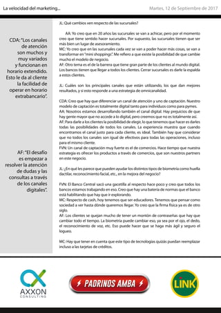 JL: Qué cambios ven respecto de las sucursales?
AA: Yo creo que en 20 años las sucursales se van a achicar, pero por el momento
creo que tiene sentido hacer sucursales. Por supuesto, las sucursales tienen que ser
más bien un lugar de asesoramiento.
MC: Yo creo que en las sucursales cada vez se van a poder hacer más cosas, se van a
transformar en“mini shoppings”. Me refiero a que existe la posibilidad de que cambie
mucho el modelo de negocio.
AF: Otro tema es el de la barrera que tiene gran parte de los clientes al mundo digital.
Los bancos tienen que llegar a todos los clientes. Cerrar sucursales es darle la espalda
a estos clientes.
JL: Cuáles son los principales canales que están utilizando, los que dan mejores
resultados, y si esto responde a una estrategia de omnicanalidad.
CDA: Creo que hay que diferenciar un canal de atención y uno de captación. Nuestro
modelo de captación es totalmente digital tanto para individuos como para pymes.
AA: Nosotros estamos desarrollando también el canal digital. Hay prejuicios de que
hay gente mayor que no accede a lo digital, pero creemos que no es totalmente así.
AF: Para darle a los clientes la posibilidad de elegir, lo que tenemos que hacer es darles
todas las posibilidades de todos los canales. La experiencia muestra que cuando
encontramos el canal justo para cada cliente, es ideal. También hay que considerar
que no todos los canales son igual de efectivos para todas las operaciones, incluso
para el mismo cliente.
FVN: Un canal de captación muy fuerte es el de comercios. Hace tiempo que nuestra
estrategia es ofrecer los productos a través de comercios, que son nuestros partners
en este negocio.
JL: ¿En qué les parece que pueden ayudar los distintos tipos de biometría como huella
dactilar, reconocimiento facial, etc., en la mejora del negocio?
FVN: El Banco Central sacó una gacetilla al respecto hace poco y creo que todos los
bancos estamos trabajando en eso. Creo que hay una batería de normas que el banco
está habilitando que hay que ir explorando.
MC: Respecto de cash, hoy tenemos que ser educadores. Tenemos que pensar como
sociedad a ver hasta dónde queremos llegar. Yo creo que la firma física ya es de otro
siglo.
AF: Los clientes se quejan mucho de tener un montón de contraseñas que hay que
cambiar todo el tiempo. La biometría puede cambiar eso, ya sea por el ojo, el dedo,
el reconocimiento de voz, etc. Eso puede hacer que se haga más ágil y seguro el
logueo.
MC: Hay que tener en cuenta que este tipo de tecnologías quizás puedan reemplazar
incluso a las tarjetas de créditos.
CDA:“Los canales
de atención
son muchos y
muy variados
y funcionan en
horario extendido.
Esto le da al cliente
la facilidad de
operar en horario
extrabancario”.
AF:“El desafío
es empezar a
resolver la atención
de dudas y las
consultas a través
de los canales
digitales”.
Martes, 12 de Septiembre de 2017La velocidad del marketing...
 