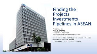 Finding the
Projects:
Investments
Pipelines in ASEAN
H I G H - L E V E L R O U N D TA B L E O N G R E E N F I N A N C E
O P P O R T U N I T I E S I N A S E A N
3 1 O c t o b e r 2 0 1 9 l PA R I S , F R A N C E
Presented by:
PAUL D. LAZARO
Senior Vice President
Development Bank of the Philippines
 