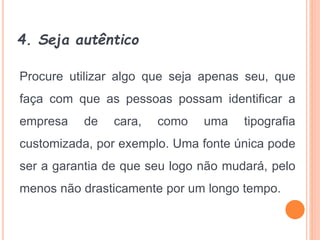 4. Seja autêntico
Procure utilizar algo que seja apenas seu, que
faça com que as pessoas possam identificar a
empresa de cara, como uma tipografia
customizada, por exemplo. Uma fonte única pode
ser a garantia de que seu logo não mudará, pelo
menos não drasticamente por um longo tempo.
 