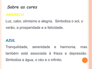 Sobre as cores
AMARELO
Luz, calor, otimismo e alegria. Simboliza o sol, o
verão, a prosperidade e a felicidade.
AZUL
Tranquilidade, serenidade e harmonia, mas
também está associada à frieza e depressão.
Simboliza a água, o céu e o infinito.
 