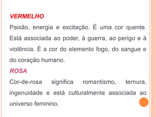 VERMELHO
Paixão, energia e excitação. É uma cor quente.
Está associada ao poder, à guerra, ao perigo e à
violência. É a cor do elemento fogo, do sangue e
do coração humano.
ROSA
Cor-de-rosa significa romantismo, ternura,
ingenuidade e está culturalmente associada ao
universo feminino.
 