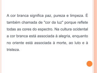 A cor branca significa paz, pureza e limpeza. É
também chamada de "cor da luz" porque reflete
todas as cores do espectro. Na cultura ocidental
a cor branca está associada à alegria, enquanto
no oriente está associada à morte, ao luto e à
tristeza.
 