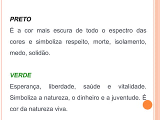 PRETO
É a cor mais escura de todo o espectro das
cores e simboliza respeito, morte, isolamento,
medo, solidão.
VERDE
Esperança, liberdade, saúde e vitalidade.
Simboliza a natureza, o dinheiro e a juventude. É
cor da natureza viva.
 