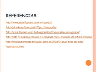 REFERENCIAS
http://www.significados.com.br/cores-2/
http://pt.wikipedia.org/wiki/Tipo_(tipografia)
http://www.logovia.com.br/blog/design/como-criar-um-logotipo/
http://lista10.org/diversos/os-10-slogans-mais-criativos-da-ultima-decada
http://blogcelsorenato.blogspot.com.br/2008/04/qual-funo-de-uma-
locomarca.html
 