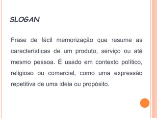 SLOGAN
Frase de fácil memorização que resume as
características de um produto, serviço ou até
mesmo pessoa. É usado em contexto político,
religioso ou comercial, como uma expressão
repetitiva de uma ideia ou propósito.
 