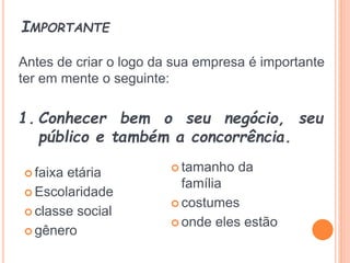IMPORTANTE
 faixa etária
 Escolaridade
 classe social
 gênero
 tamanho da
família
 costumes
 onde eles estão
1. Conhecer bem o seu negócio, seu
público e também a concorrência.
Antes de criar o logo da sua empresa é importante
ter em mente o seguinte:
 
