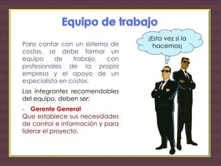 Para contar con un sistema de
costos, se debe formar un
equipo de trabajo, con
profesionales de la propia
empresa y el apoyo de un
especialista en costos.
Los integrantes recomendables
del equipo, deben ser:
- Gerente General
Que establece sus necesidades
de control e información y para
liderar el proyecto.
¡Esta vez si la
hacemos¡
 