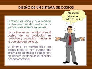 El diseño es único y a la medida
de los procesos de producción y
los controles internos existentes.
Los datos que se manejan para el
costeo de los productos, se
recopilan y acumulan mediante
la contabilidad general.
El sistema de contabilidad de
costos reales es «un auxiliar» del
sistema de contabilidad general y
no genera diferencias al final del
período contable.
¡ No hay de
otra, es la
única forma ¡
 