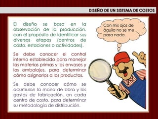Con mis ojos de
águila no se me
pasa nada.
El diseño se basa en la
observación de la producción,
con el propósito de identificar sus
diversas etapas (centros de
costo, estaciones o actividades).
Se debe conocer el control
interno establecido para manejar
las materias primas y los envases y
los embalajes, para determinar
cómo asignarlos a los productos.
Se debe conocer cómo se
acumulan la mano de obra y los
gastos de fabricación, en cada
centro de costo, para determinar
su metodología de distribución.
 