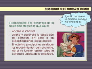 El responsable del desarrollo de la
aplicación efectúa lo que sigue:
- Analiza la solicitud,
- Diseña y desarrolla la aplicación
de cómputo en base a las
especificaciones de la solicitud,
- El objetivo principal es satisfacer
los requerimientos del solicitante.
No es su función opinar sobre la
calidad o validez de lo solicitado.
Igualito como me
lo pidieron, aunque
no funcione !!!
 