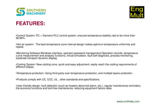www.smthelp.com
FEATURES:
•Control System: PC + Siemens PLC control system, ensures temperature stability rate to be more than
99.99%.
•Hot air system: The best temperature zone interval design makes optimum temperature uniformity and
repeat.
•Monitoring Software:Windows interface, operator password management.Operation records, temperature
curve measurement and analysis functions, virtual simulation, fault self-diagnosis, process monitoring,
substrate transport dynamic display.
•Cooling System: New cooling zone, quick and easy adjustment, easily reach the cooling requirements of
different slopes.
•Temperature protection: Using third-party over-temperature protection, and multiple layers protection .
•Products comply with CE, CCC, UL , other standards and specifications.
•User-friendly design: fault detection (such as heaters abnormal alarm, etc.), regular maintenance reminders,
the economy functions and tool-free maintenance, reducing equipment failure rates.
 