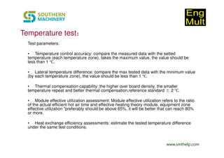 www.smthelp.com
Temperature test：
Test parameters:
• Temperature control accuracy: compare the measured data with the setted
temperature (each temperature zone), takes the maximum value, the value should be
less than 1 ℃.
• Lateral temperature difference: compare the max tested data with the minimum value
(by each temperature zone), the value should be less than 1 ℃.
• Thermal compensation capability: the higher over board density, the smaller
temperature repeat and better thermal compensation,reference standard ± 2 ℃.
• Module effective utilization assessment: Module effective utilization refers to the ratio
of the actual efficient hot air time and effective heating theory module, equipment zone
effective utilization "preferably should be above 65%, it will be better that can reach 80%
or more.
• Heat exchange efficiency assessments: estimate the tested temperature difference
under the same test conditions.
 