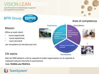BPR Group
Offrire ai nostri clienti
• nuove opportunità,
• nuove esperienze,
• nuovi strumenti
per competere sul mercato post crisi
Nati nel 2000 abbiamo unito la capacità di analisi organizzativa con la capacità di
realizzare soluzioni tecniche di automazione.
Dalla TEORIA alla PRATICA
Chi siamo
Mission
Aree di competenza
 