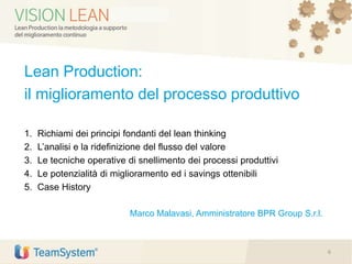 Lean Production:
il miglioramento del processo produttivo
1. Richiami dei principi fondanti del lean thinking
2. L’analisi e la ridefinizione del flusso del valore
3. Le tecniche operative di snellimento dei processi produttivi
4. Le potenzialità di miglioramento ed i savings ottenibili
5. Case History
Marco Malavasi, Amministratore BPR Group S.r.l.
6
 