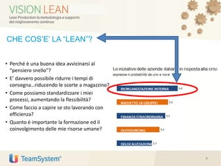 CHE COS’E’ LA “LEAN”?
• Perché è una buona idea avvicinarsi al
“pensiero snello”?
• E’ davvero possibile ridurre i tempi di
consegna…riducendo le scorte a magazzino?
• Come possiamo standardizzare i miei
processi, aumentando la flessibilità?
• Come faccio a capire se sto lavorando con
efficienza?
• Quanto è importante la formazione ed il
coinvolgimento delle mie risorse umane?
8
 