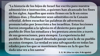 “La historia de los hijos de Israel fue escrita para nuestra
admonición e instrucción, a quienes han alcanzado los fines
de los siglos. Aquellos que estén firmes en la fe en estos
últimos días, y finalmente sean admitidos en la Canaán
celestial, deben escuchar las palabras de advertencia
pronunciadas por Jesucristo a los israelitas. Estas lecciones
fueron otorgadas a la iglesia en el desierto para que el
pueblo de Dios las estudiara y les prestara atención a través
de sus generaciones, para siempre. La experiencia del
pueblo de Dios en aquel desolado paraje será la de su pueblo
en estos tiempos. La verdad es una salvaguarda en todas las
edades para los que se mantienen firmes en la fe que fue
dada una vez a los santos”
E. G. W. (Alza tus ojos, 6 de agosto)
 