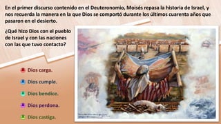 En el primer discurso contenido en el Deuteronomio, Moisés repasa la historia de Israel, y
nos recuerda la manera en la que Dios se comportó durante los últimos cuarenta años que
pasaron en el desierto.
¿Qué hizo Dios con el pueblo
de Israel y con las naciones
con las que tuvo contacto?
 