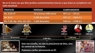 No es la única vez que Dios predice acontecimientos futuros y que éstos se cumplieron con
toda exactitud.
PROFECÍA PERÍODO CUMPLIMIENTO
Dn. 9:24-27 70 semanas (490 años) 457 a.C. – 34 d.C.
Dn. 8:14 2.300 días/años 457 a.C. – 1844 d.C.
Dn. 7:25; Ap. 12:6, 14; 13:5 1.260 días/años 538 d.C. – 1798 d.C.
Esto nos enseña, no solo la presciencia de Dios, sino
Su control de la historia.
Podemos confiar plenamente en Él.
457 a.C. 34 d.C. 538 d.C. 1798 d.C. 1844 d.C.
70 semanas 1.260 días
2.300 días
 