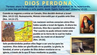 “Perdona ahora la iniquidad de este pueblo según la grandeza de tu misericordia,
y como has perdonado a este pueblo desde Egipto hasta aquí” (Números 14:19)
Cuando se negaron a entrar en Canaán, Dios decidió destruir a Israel
(Nm. 14:11-12). Nuevamente, Moisés intercedió por el pueblo ante Dios
(Nm. 14:13-17).
Las naciones vecinas conocían cómo Dios
había sacado a Israel de Egipto. Si ahora los
destruía, Dios iba a quedar en entredicho:
“Por cuanto no pudo Jehová meter este
pueblo en la tierra de la cual les había
jurado, los mató en el desierto”
(Nm. 14:16).
Solo perdonándolos podían ellos llegar a ser una luz para las
naciones. Dios debe ser glorificado en su pueblo. La gloria, la
bondad, el amor y el poder de Dios deben revelarse en su
iglesia, a través de lo que Él hace mediante su pueblo.
 