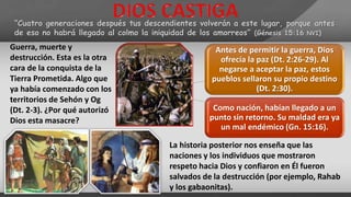“Cuatro generaciones después tus descendientes volverán a este lugar, porque antes
de eso no habrá llegado al colmo la iniquidad de los amorreos” (Génesis 15:16 NVI)
Guerra, muerte y
destrucción. Esta es la otra
cara de la conquista de la
Tierra Prometida. Algo que
ya había comenzado con los
territorios de Sehón y Og
(Dt. 2-3). ¿Por qué autorizó
Dios esta masacre?
Antes de permitir la guerra, Dios
ofrecía la paz (Dt. 2:26-29). Al
negarse a aceptar la paz, estos
pueblos sellaron su propio destino
(Dt. 2:30).
Como nación, habían llegado a un
punto sin retorno. Su maldad era ya
un mal endémico (Gn. 15:16).
La historia posterior nos enseña que las
naciones y los individuos que mostraron
respeto hacia Dios y confiaron en Él fueron
salvados de la destrucción (por ejemplo, Rahab
y los gabaonitas).
 