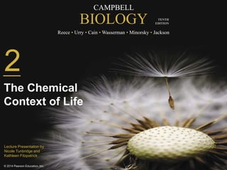 CAMPBELL
BIOLOGY
Reece • Urry • Cain • Wasserman • Minorsky • Jackson
© 2014 Pearson Education, Inc.
TENTH
EDITION
CAMPBELL
BIOLOGY
Reece • Urry • Cain • Wasserman • Minorsky • Jackson
TENTH
EDITION
2
The Chemical
Context of Life
Lecture Presentation by
Nicole Tunbridge and
Kathleen Fitzpatrick
 