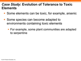© 2014 Pearson Education, Inc.
Case Study: Evolution of Tolerance to Toxic
Elements
 Some elements can be toxic, for example, arsenic
 Some species can become adapted to
environments containing toxic elements
 For example, some plant communities are adapted
to serpentine
 