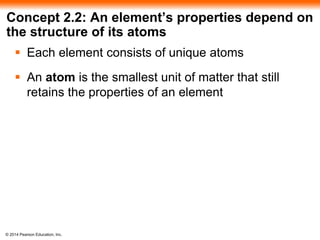 © 2014 Pearson Education, Inc.
Concept 2.2: An element’s properties depend on
the structure of its atoms
 Each element consists of unique atoms
 An atom is the smallest unit of matter that still
retains the properties of an element
 