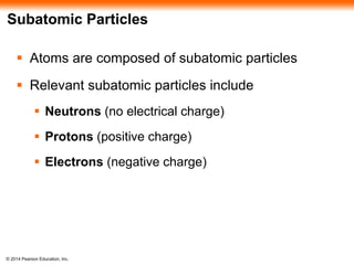 © 2014 Pearson Education, Inc.
Subatomic Particles
 Atoms are composed of subatomic particles
 Relevant subatomic particles include
 Neutrons (no electrical charge)
 Protons (positive charge)
 Electrons (negative charge)
 