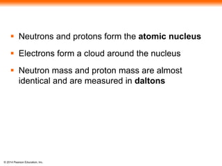 © 2014 Pearson Education, Inc.
 Neutrons and protons form the atomic nucleus
 Electrons form a cloud around the nucleus
 Neutron mass and proton mass are almost
identical and are measured in daltons
 