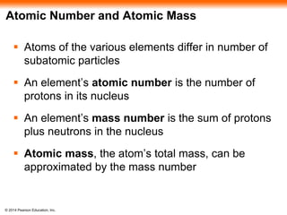 © 2014 Pearson Education, Inc.
Atomic Number and Atomic Mass
 Atoms of the various elements differ in number of
subatomic particles
 An element’s atomic number is the number of
protons in its nucleus
 An element’s mass number is the sum of protons
plus neutrons in the nucleus
 Atomic mass, the atom’s total mass, can be
approximated by the mass number
 