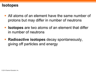 © 2014 Pearson Education, Inc.
Isotopes
 All atoms of an element have the same number of
protons but may differ in number of neutrons
 Isotopes are two atoms of an element that differ
in number of neutrons
 Radioactive isotopes decay spontaneously,
giving off particles and energy
 