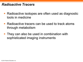 © 2014 Pearson Education, Inc.
Radioactive Tracers
 Radioactive isotopes are often used as diagnostic
tools in medicine
 Radioactive tracers can be used to track atoms
through metabolism
 They can also be used in combination with
sophisticated imaging instruments
 