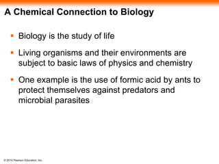 © 2014 Pearson Education, Inc.
A Chemical Connection to Biology
 Biology is the study of life
 Living organisms and their environments are
subject to basic laws of physics and chemistry
 One example is the use of formic acid by ants to
protect themselves against predators and
microbial parasites
 