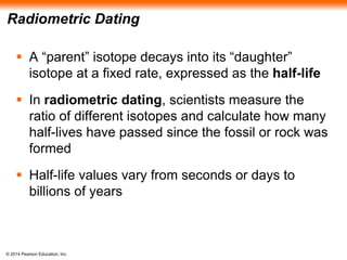 © 2014 Pearson Education, Inc.
Radiometric Dating
 A “parent” isotope decays into its “daughter”
isotope at a fixed rate, expressed as the half-life
 In radiometric dating, scientists measure the
ratio of different isotopes and calculate how many
half-lives have passed since the fossil or rock was
formed
 Half-life values vary from seconds or days to
billions of years
 
