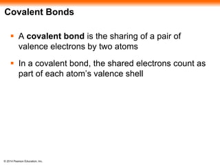 © 2014 Pearson Education, Inc.
Covalent Bonds
 A covalent bond is the sharing of a pair of
valence electrons by two atoms
 In a covalent bond, the shared electrons count as
part of each atom’s valence shell
 