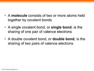 © 2014 Pearson Education, Inc.
 A molecule consists of two or more atoms held
together by covalent bonds
 A single covalent bond, or single bond, is the
sharing of one pair of valence electrons
 A double covalent bond, or double bond, is the
sharing of two pairs of valence electrons
 