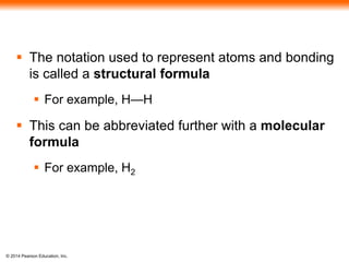 © 2014 Pearson Education, Inc.
 The notation used to represent atoms and bonding
is called a structural formula
 For example, H—H
 This can be abbreviated further with a molecular
formula
 For example, H2
 