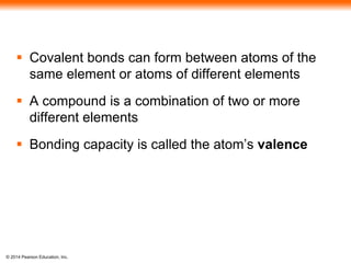 © 2014 Pearson Education, Inc.
 Covalent bonds can form between atoms of the
same element or atoms of different elements
 A compound is a combination of two or more
different elements
 Bonding capacity is called the atom’s valence
 