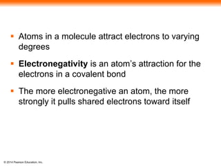© 2014 Pearson Education, Inc.
 Atoms in a molecule attract electrons to varying
degrees
 Electronegativity is an atom’s attraction for the
electrons in a covalent bond
 The more electronegative an atom, the more
strongly it pulls shared electrons toward itself
 