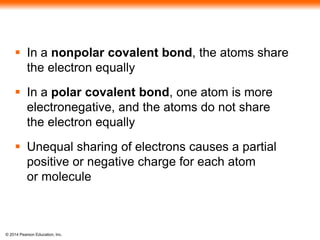 © 2014 Pearson Education, Inc.
 In a nonpolar covalent bond, the atoms share
the electron equally
 In a polar covalent bond, one atom is more
electronegative, and the atoms do not share
the electron equally
 Unequal sharing of electrons causes a partial
positive or negative charge for each atom
or molecule
 