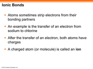 © 2014 Pearson Education, Inc.
Ionic Bonds
 Atoms sometimes strip electrons from their
bonding partners
 An example is the transfer of an electron from
sodium to chlorine
 After the transfer of an electron, both atoms have
charges
 A charged atom (or molecule) is called an ion
 