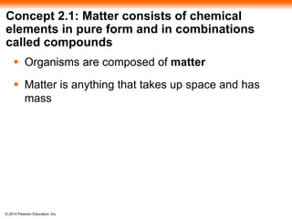 © 2014 Pearson Education, Inc.
Concept 2.1: Matter consists of chemical
elements in pure form and in combinations
called compounds
 Organisms are composed of matter
 Matter is anything that takes up space and has
mass
 