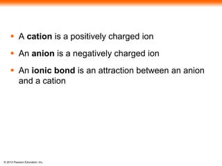 © 2014 Pearson Education, Inc.
 A cation is a positively charged ion
 An anion is a negatively charged ion
 An ionic bond is an attraction between an anion
and a cation
 