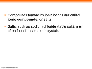 © 2014 Pearson Education, Inc.
 Compounds formed by ionic bonds are called
ionic compounds, or salts
 Salts, such as sodium chloride (table salt), are
often found in nature as crystals
 