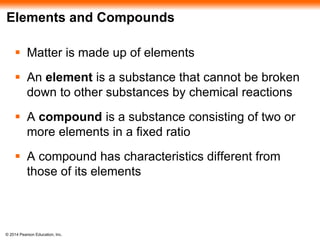 © 2014 Pearson Education, Inc.
Elements and Compounds
 Matter is made up of elements
 An element is a substance that cannot be broken
down to other substances by chemical reactions
 A compound is a substance consisting of two or
more elements in a fixed ratio
 A compound has characteristics different from
those of its elements
 