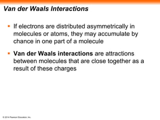© 2014 Pearson Education, Inc.
Van der Waals Interactions
 If electrons are distributed asymmetrically in
molecules or atoms, they may accumulate by
chance in one part of a molecule
 Van der Waals interactions are attractions
between molecules that are close together as a
result of these charges
 
